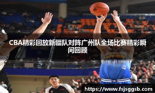 CBA精彩回放新疆队对阵广州队全场比赛精彩瞬间回顾